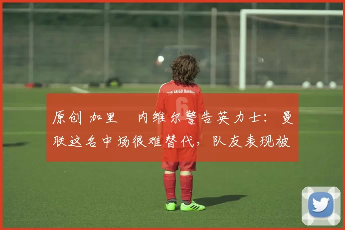 原创 加里・内维尔警告英力士:曼联这名中场很难替代,队友表现被赞 “离谱”