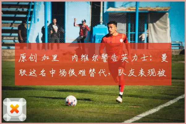 原创 加里・内维尔警告英力士:曼联这名中场很难替代,队友表现被赞 “离谱”