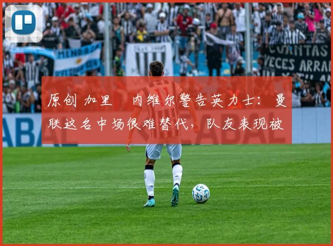 原创 加里・内维尔警告英力士：曼联这名中场很难替代，队友表现被赞 “离谱”