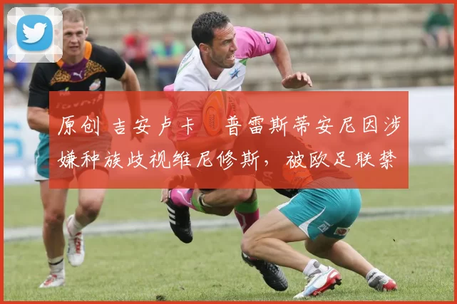 原创 吉安卢卡・普雷斯蒂安尼因涉嫌种族歧视维尼修斯，被欧足联禁赛