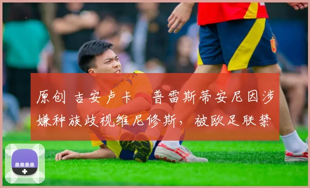 原创 吉安卢卡・普雷斯蒂安尼因涉嫌种族歧视维尼修斯,被欧足联禁赛