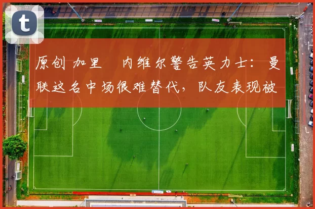 原创 加里・内维尔警告英力士:曼联这名中场很难替代,队友表现被赞 “离谱”