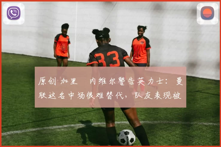 原创 加里・内维尔警告英力士：曼联这名中场很难替代，队友表现被赞 “离谱”