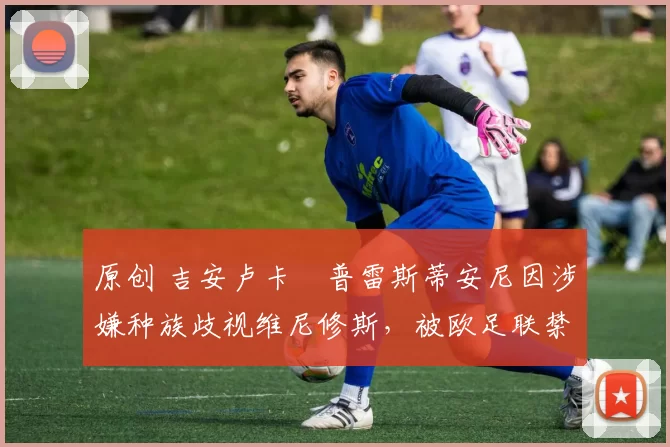 原创 吉安卢卡・普雷斯蒂安尼因涉嫌种族歧视维尼修斯，被欧足联禁赛