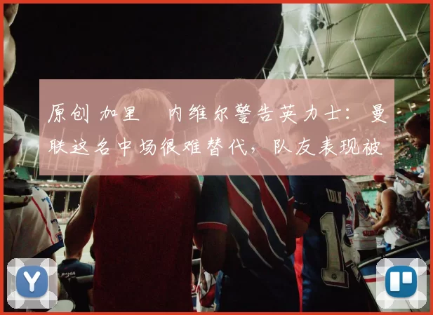 原创 加里・内维尔警告英力士：曼联这名中场很难替代，队友表现被赞 “离谱”