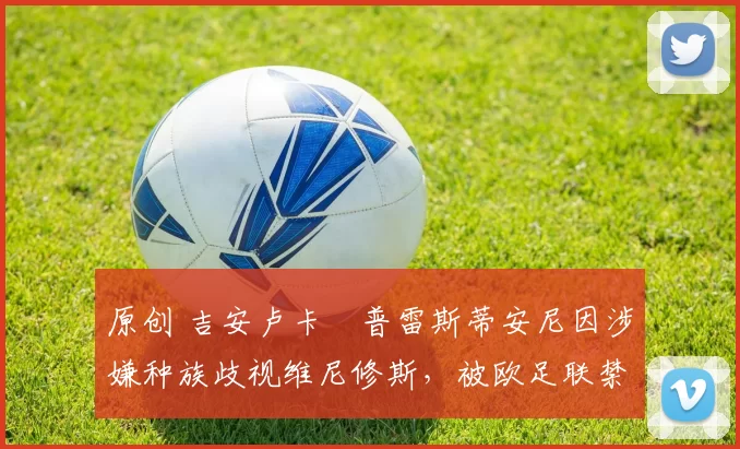 原创 吉安卢卡・普雷斯蒂安尼因涉嫌种族歧视维尼修斯,被欧足联禁赛