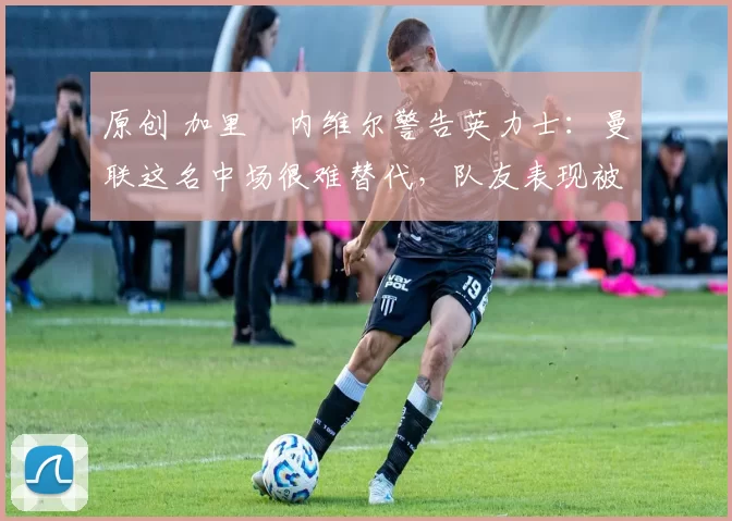 原创 加里・内维尔警告英力士：曼联这名中场很难替代，队友表现被赞 “离谱”