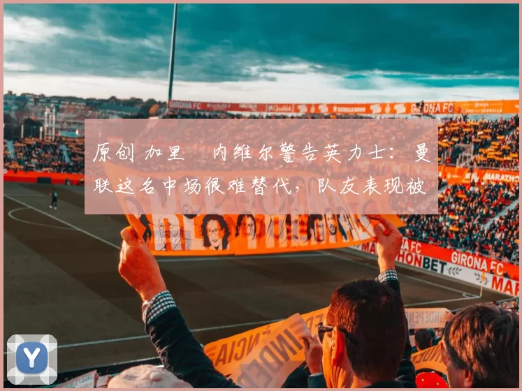 原创 加里・内维尔警告英力士：曼联这名中场很难替代，队友表现被赞 “离谱”