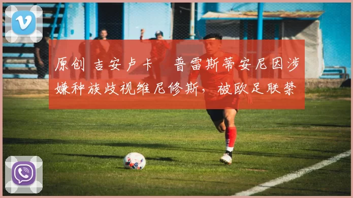 原创 吉安卢卡・普雷斯蒂安尼因涉嫌种族歧视维尼修斯，被欧足联禁赛