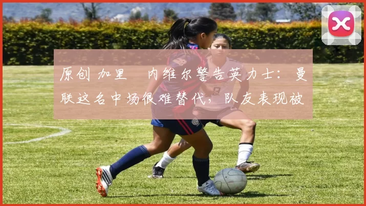 原创 加里・内维尔警告英力士:曼联这名中场很难替代,队友表现被赞 “离谱”