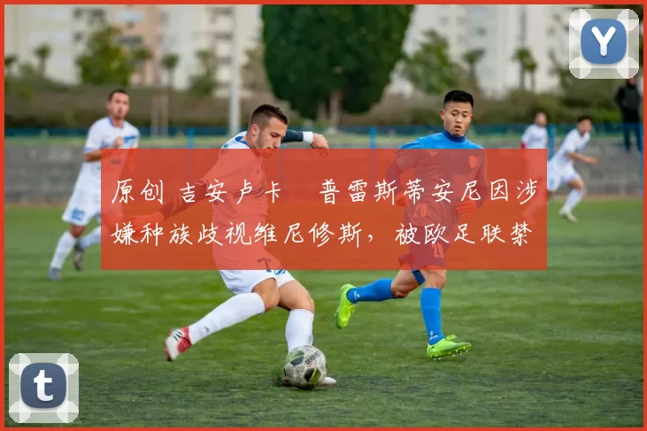 原创 吉安卢卡・普雷斯蒂安尼因涉嫌种族歧视维尼修斯，被欧足联禁赛