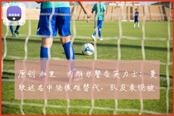 原创 加里・内维尔警告英力士：曼联这名中场很难替代，队友表现被赞 “离谱”