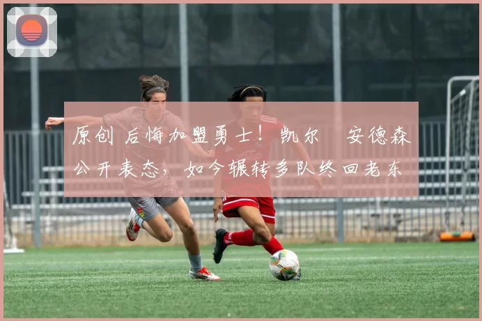 原创 后悔加盟勇士！凯尔・安德森公开表态，如今辗转多队终回老东家