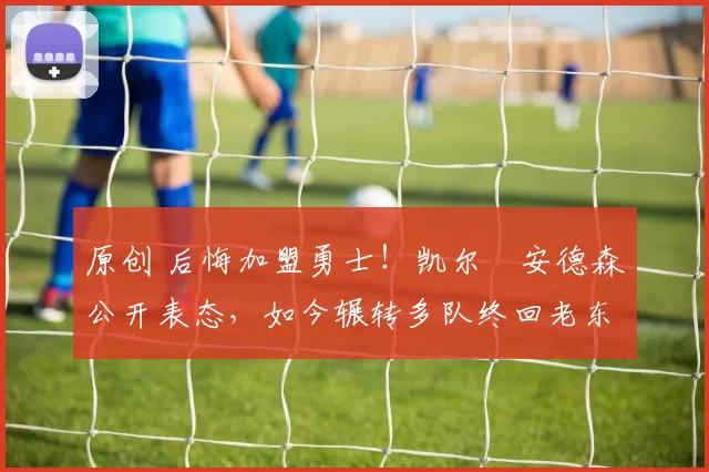 原创 后悔加盟勇士!凯尔・安德森公开表态,如今辗转多队终回老东家