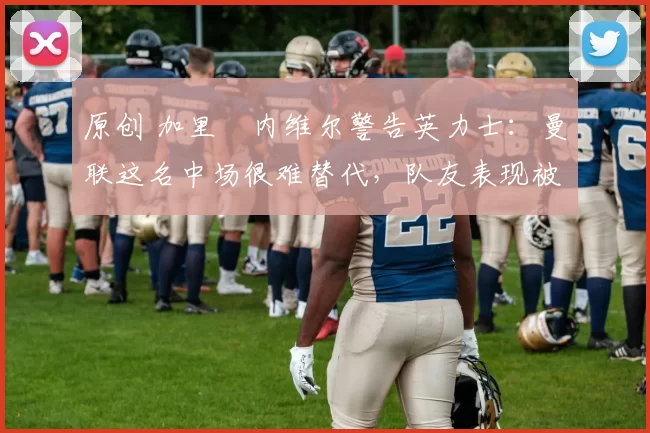 原创 加里・内维尔警告英力士:曼联这名中场很难替代,队友表现被赞 “离谱”