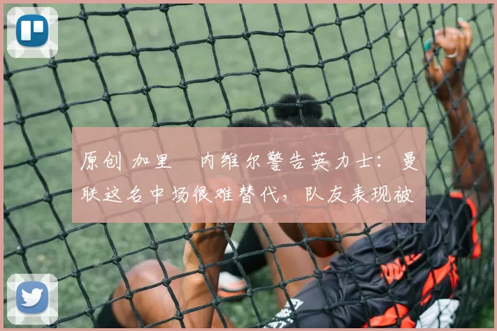 原创 加里・内维尔警告英力士：曼联这名中场很难替代，队友表现被赞 “离谱”