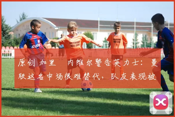 原创 加里・内维尔警告英力士：曼联这名中场很难替代，队友表现被赞 “离谱”