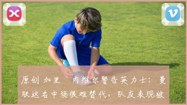 原创 加里・内维尔警告英力士:曼联这名中场很难替代,队友表现被赞 “离谱”