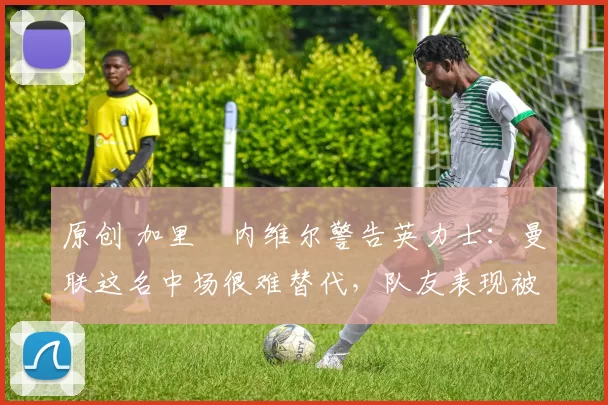 原创 加里・内维尔警告英力士：曼联这名中场很难替代，队友表现被赞 “离谱”