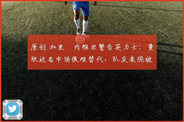 原创 加里・内维尔警告英力士:曼联这名中场很难替代,队友表现被赞 “离谱”