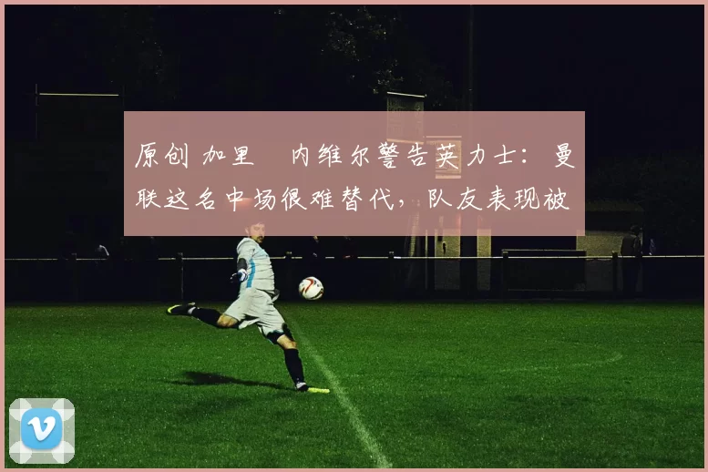 原创 加里・内维尔警告英力士：曼联这名中场很难替代，队友表现被赞 “离谱”