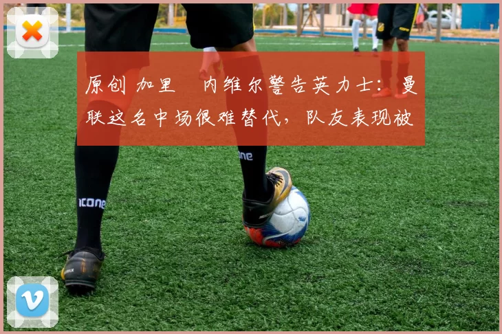 原创 加里・内维尔警告英力士：曼联这名中场很难替代，队友表现被赞 “离谱”