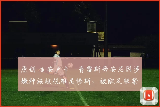 原创 吉安卢卡・普雷斯蒂安尼因涉嫌种族歧视维尼修斯，被欧足联禁赛