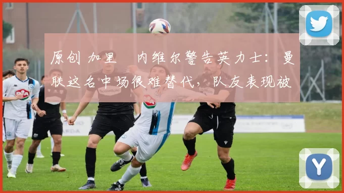 原创 加里・内维尔警告英力士：曼联这名中场很难替代，队友表现被赞 “离谱”