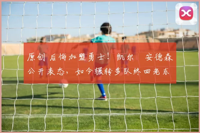 原创 后悔加盟勇士!凯尔・安德森公开表态,如今辗转多队终回老东家