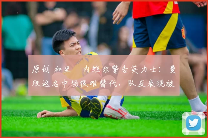 原创 加里・内维尔警告英力士：曼联这名中场很难替代，队友表现被赞 “离谱”