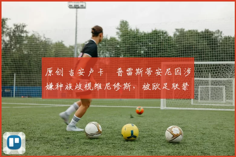 原创 吉安卢卡・普雷斯蒂安尼因涉嫌种族歧视维尼修斯，被欧足联禁赛