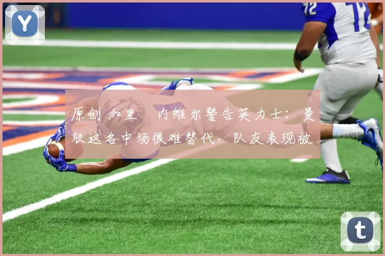 原创 加里・内维尔警告英力士：曼联这名中场很难替代，队友表现被赞 “离谱”