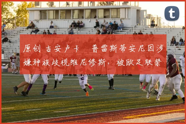 原创 吉安卢卡・普雷斯蒂安尼因涉嫌种族歧视维尼修斯，被欧足联禁赛