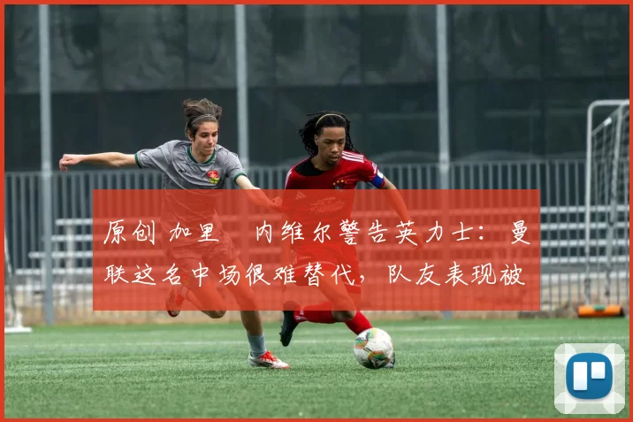 原创 加里・内维尔警告英力士：曼联这名中场很难替代，队友表现被赞 “离谱”