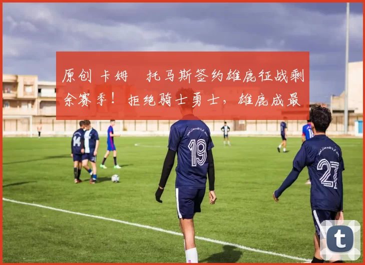 原创 卡姆・托马斯签约雄鹿征战剩余赛季！拒绝骑士勇士，雄鹿成最优选