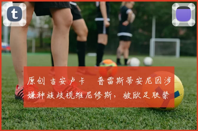 原创 吉安卢卡・普雷斯蒂安尼因涉嫌种族歧视维尼修斯,被欧足联禁赛