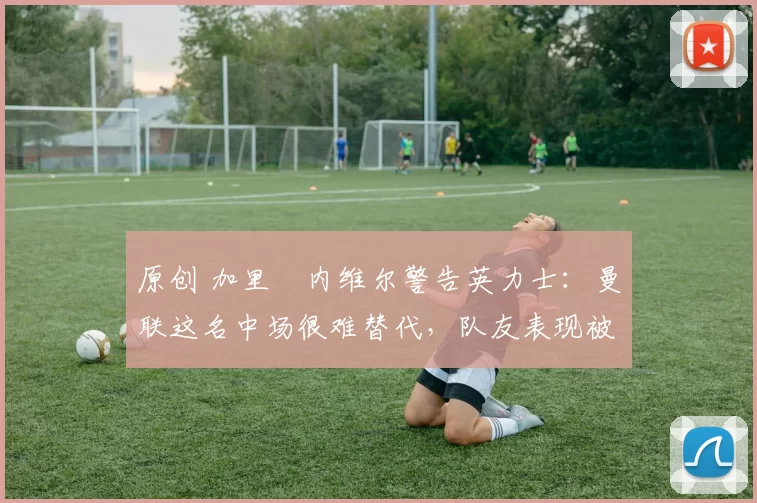 原创 加里・内维尔警告英力士：曼联这名中场很难替代，队友表现被赞 “离谱”