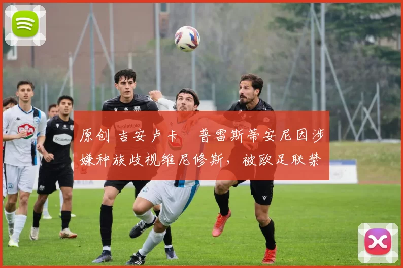 原创 吉安卢卡・普雷斯蒂安尼因涉嫌种族歧视维尼修斯,被欧足联禁赛