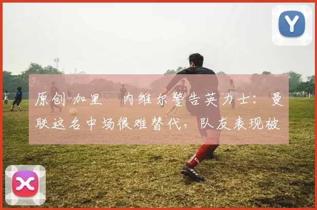 原创 加里・内维尔警告英力士：曼联这名中场很难替代，队友表现被赞 “离谱”