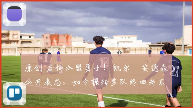 原创 后悔加盟勇士！凯尔・安德森公开表态，如今辗转多队终回老东家