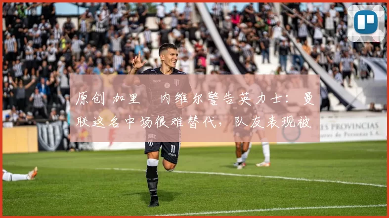 原创 加里・内维尔警告英力士：曼联这名中场很难替代，队友表现被赞 “离谱”
