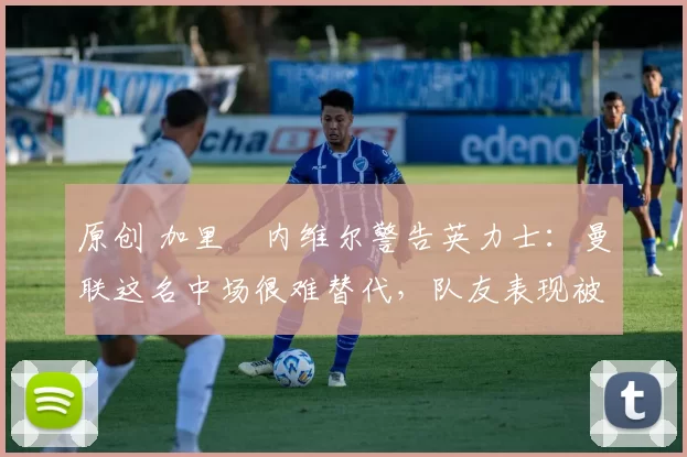 原创 加里・内维尔警告英力士：曼联这名中场很难替代，队友表现被赞 “离谱”