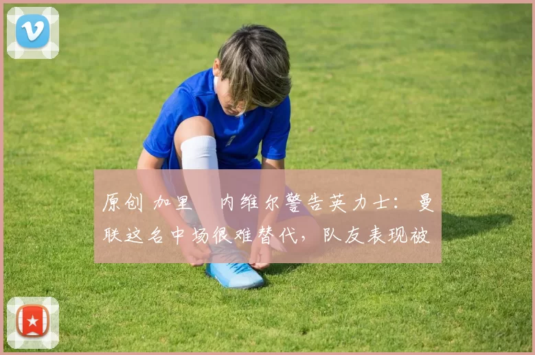 原创 加里・内维尔警告英力士：曼联这名中场很难替代，队友表现被赞 “离谱”