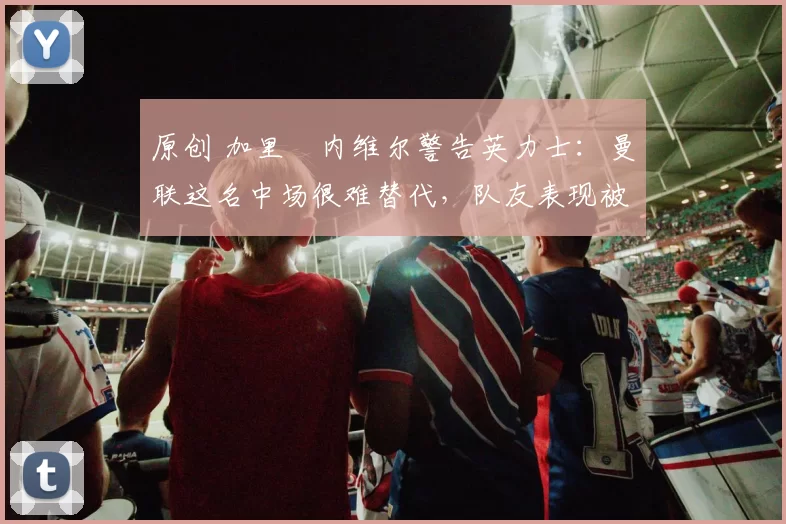 原创 加里・内维尔警告英力士:曼联这名中场很难替代,队友表现被赞 “离谱”