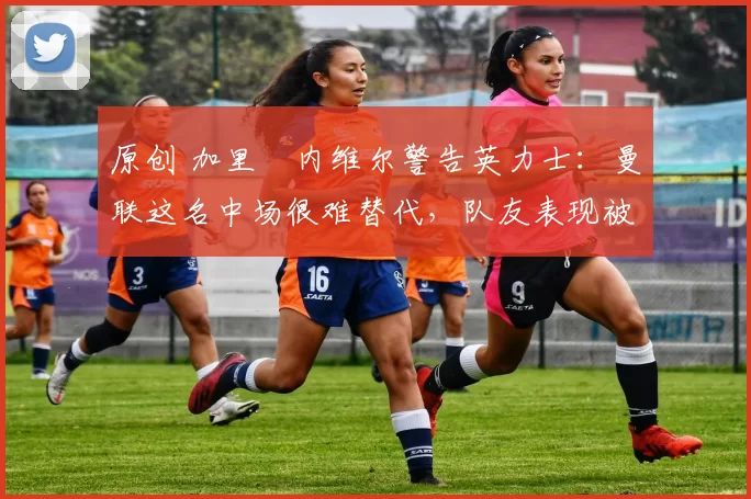 原创 加里・内维尔警告英力士：曼联这名中场很难替代，队友表现被赞 “离谱”