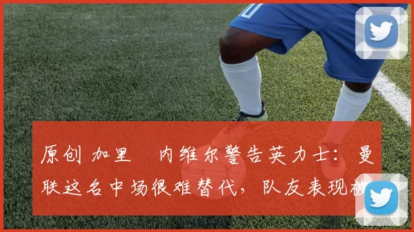 原创 加里・内维尔警告英力士:曼联这名中场很难替代,队友表现被赞 “离谱”