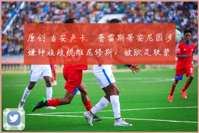 原创 吉安卢卡・普雷斯蒂安尼因涉嫌种族歧视维尼修斯，被欧足联禁赛