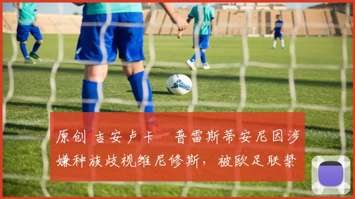 原创 吉安卢卡・普雷斯蒂安尼因涉嫌种族歧视维尼修斯，被欧足联禁赛