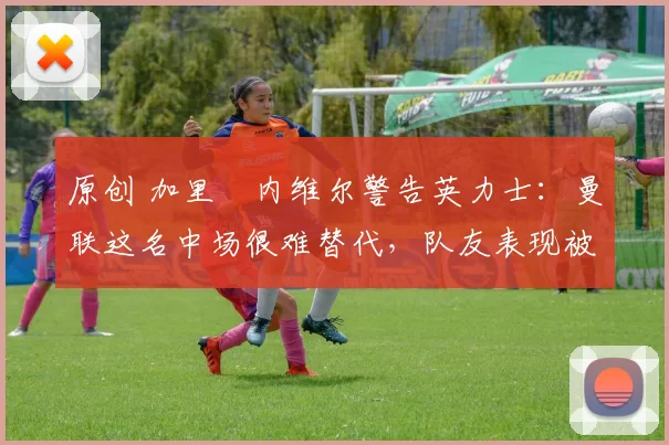 原创 加里・内维尔警告英力士:曼联这名中场很难替代,队友表现被赞 “离谱”