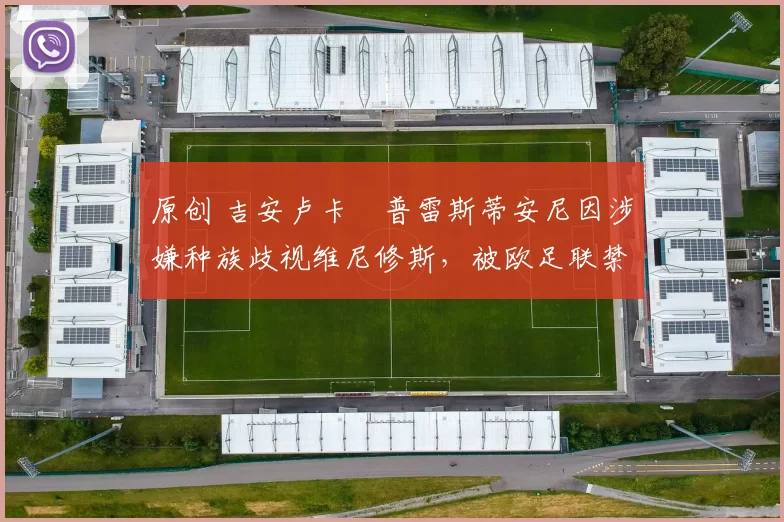 原创 吉安卢卡・普雷斯蒂安尼因涉嫌种族歧视维尼修斯,被欧足联禁赛